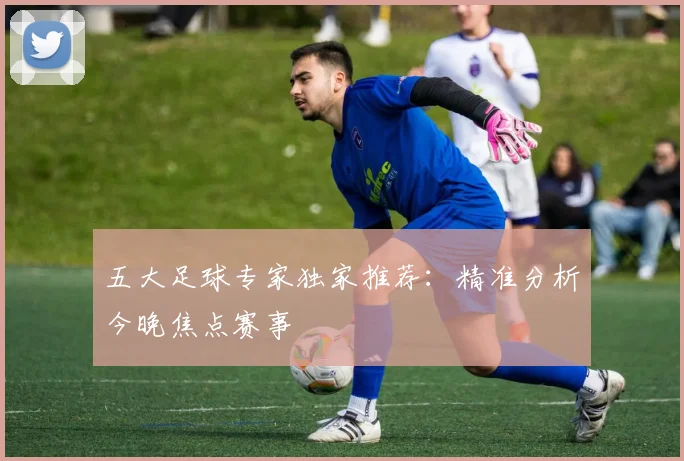 五大足球专家独家推荐：精准分析今晚焦点赛事