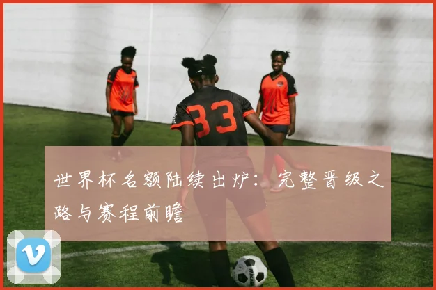 世界杯名额陆续出炉：完整晋级之路与赛程前瞻