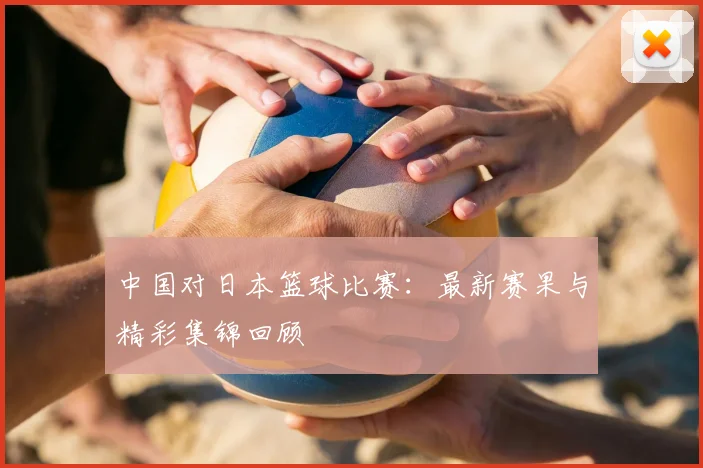 中国对日本篮球比赛：最新赛果与精彩集锦回顾