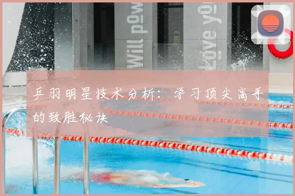 乒羽明星技术分析：学习顶尖高手的致胜秘诀