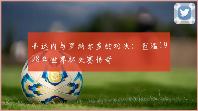 齐达内与罗纳尔多的对决：重温1998年世界杯决赛传奇