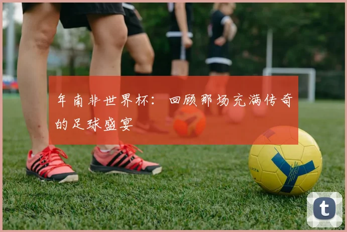 年南非世界杯：回顾那场充满传奇的足球盛宴