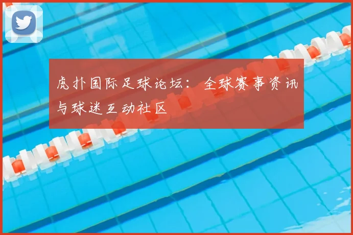 虎扑国际足球论坛：全球赛事资讯与球迷互动社区